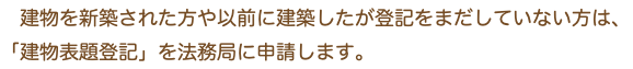 　建物を新築された方や以前に建築したが登記をまだしていない方は、 「建物表題登記」を法務局に申請します。