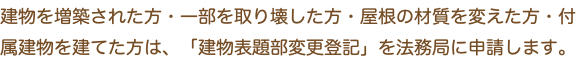 建物を増築された方・一部を取り壊した方・屋根の材質を変えた方・付属建物を建てた方は、「建物表題部変更登記」を法務局に申請します。