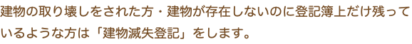 建物の取り壊しをされた方・建物が存在しないのに登記簿上だけ残っているような方は「建物滅失登記」をします。