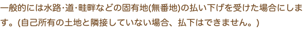 一般的には水路•道•畦畔などの固有地(無番地)の払い下げを受けた場合にします。(自己所有の土地と隣接していない場合、払下はできません。)