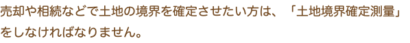 売却や相続などで土地の境界を確定させたい方は、「土地境界確定測量」をしなければなりません。