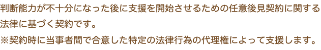 判断能力が不十分になった後に支援を開始させるための任意後見契約に関する法律に基づく契約です。 ※契約時に当事者間で合意した特定の法律行為の代理権によって支援します。