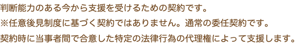 判断能力のある今から支援を受けるための契約です。 ※任意後見制度に基づく契約ではありません。通常の委任契約です。 契約時に当事者間で合意した特定の法律行為の代理権によって支援します。