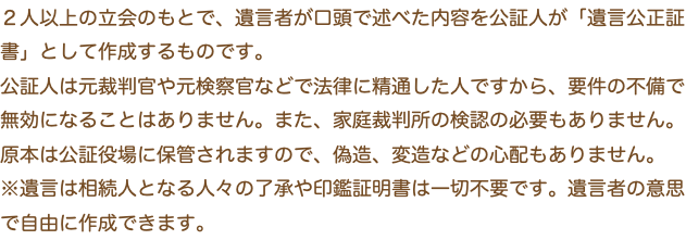 ２人以上の立会のもとで、遺言者が口頭で述べた内容を公証人が「遺言公正証書」として作成するものです。 公証人は元裁判官や元検察官などで法律に精通した人ですから、要件の不備で無効になることはありません。また、家庭裁判所の検認の必要もありません。 原本は公証役場に保管されますので、偽造、変造などの心配もありません。 ※遺言は相続人となる人々の了承や印鑑証明書は一切不要です。遺言者の意思で自由に作成できます。