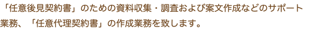 「任意後見契約書」のための資料収集・調査および案文作成などのサポート業務、「任意代理契約書」の作成業務を致します。